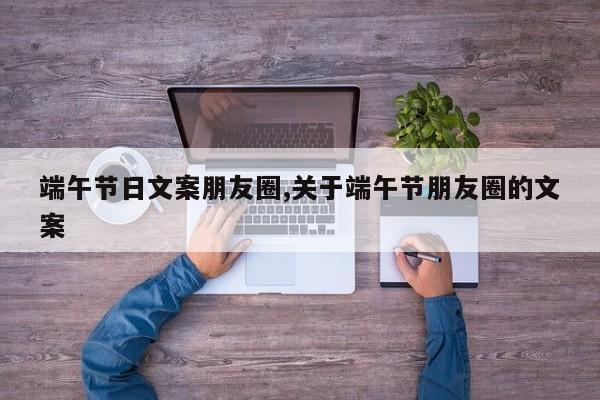 端午节日文案朋友圈,关于端午节朋友圈的文案