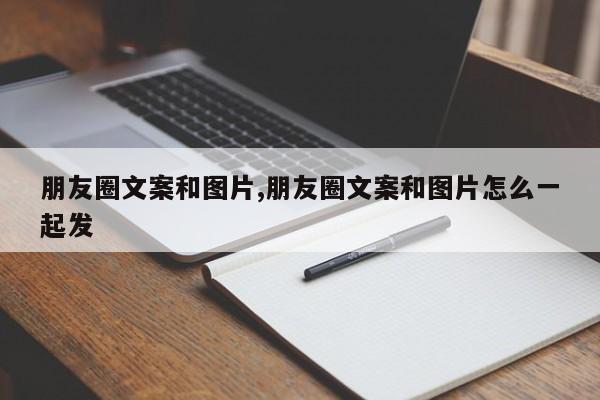 朋友圈文案和图片,朋友圈文案和图片怎么一起发