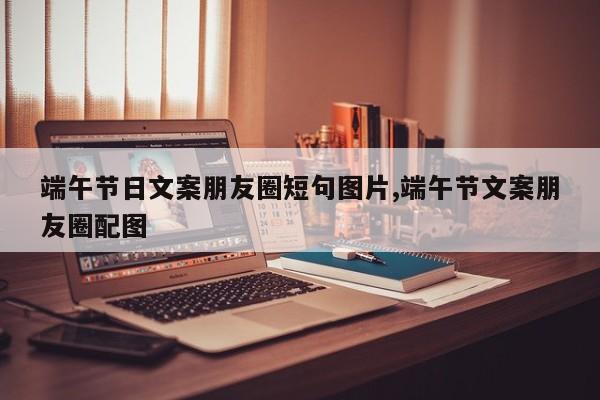 端午节日文案朋友圈短句图片,端午节文案朋友圈配图