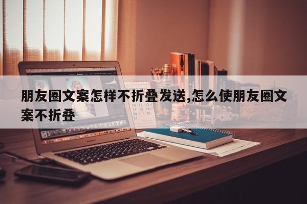 朋友圈文案怎样不折叠发送,怎么使朋友圈文案不折叠