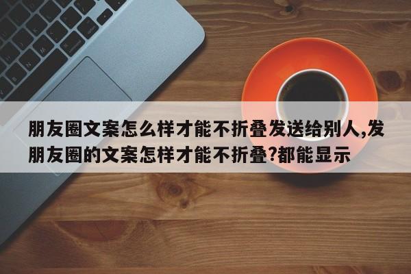 朋友圈文案怎么样才能不折叠发送给别人,发朋友圈的文案怎样才能不折叠?都能显示