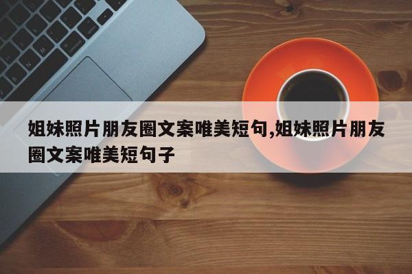 姐妹照片朋友圈文案唯美短句,姐妹照片朋友圈文案唯美短句子
