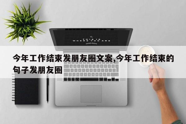 今年工作结束发朋友圈文案,今年工作结束的句子发朋友圈